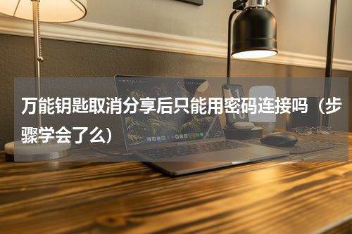 万能钥匙取消分享后只能用密码连接吗（步骤学会了么）
