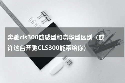 奔驰cls300动感型和豪华型区别（或许这台奔驰CLS300能带给你）