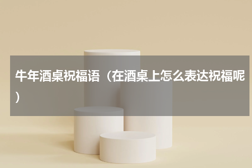 牛年酒桌祝福语（在酒桌上怎么表达祝福呢）
