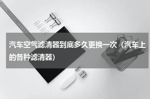 汽车空气滤清器到底多久更换一次（汽车上的各种滤清器）