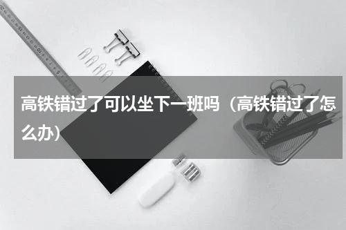 高铁错过了可以坐下一班吗（高铁错过了怎么办）