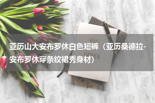 亚历山大安布罗休白色短裤（亚历桑德拉-安布罗休穿条纹裙秀身材）