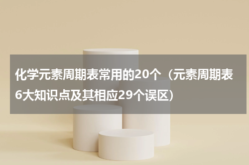 化学元素周期表常用的20个（元素周期表6大知识点及其相应29个误区）