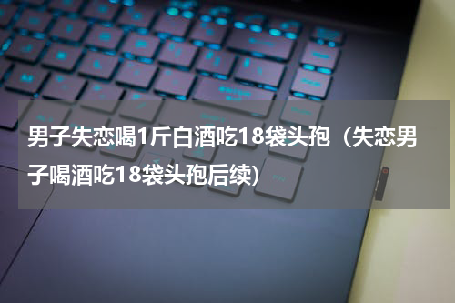 男子失恋喝1斤白酒吃18袋头孢（失恋男子喝酒吃18袋头孢后续）