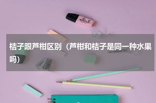 桔子跟芦柑区别（芦柑和桔子是同一种水果吗）
