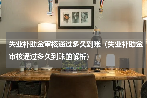 失业补助金审核通过多久到账（失业补助金审核通过多久到账的解析）
