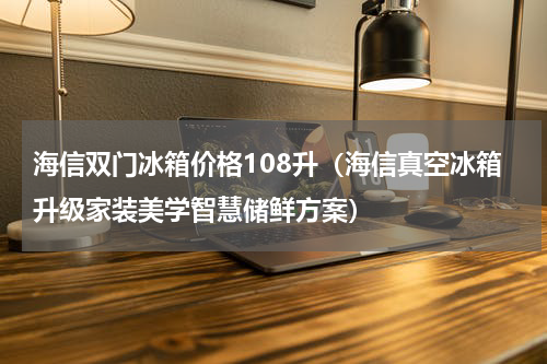 海信双门冰箱价格108升（海信真空冰箱升级家装美学智慧储鲜方案）