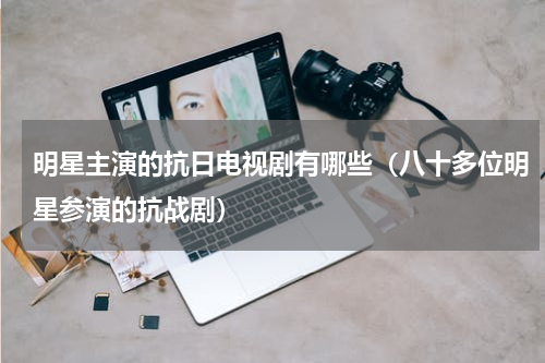 明星主演的抗日电视剧有哪些（八十多位明星参演的抗战剧）