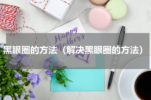 黑眼圈的方法（解决黑眼圈的方法）
