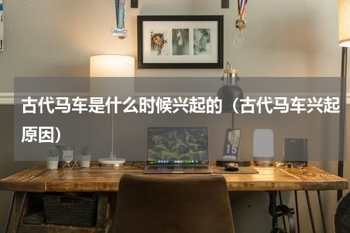 古代马车是什么时候兴起的（古代马车兴起原因）