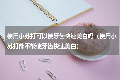 使用小苏打可以使牙齿快速美白吗（使用小苏打能不能使牙齿快速美白）