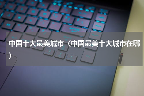 中国十大最美城市（中国最美十大城市在哪）