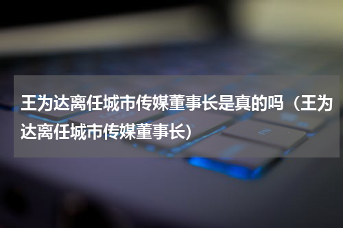 王为达离任城市传媒董事长是真的吗（王为达离任城市传媒董事长）