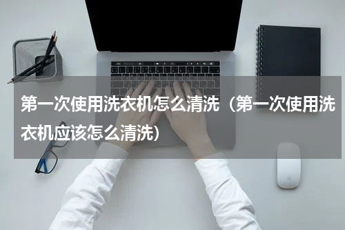 第一次使用洗衣机怎么清洗（第一次使用洗衣机应该怎么清洗）