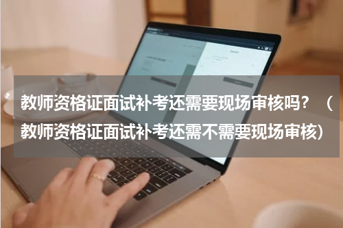教师资格证面试补考还需要现场审核吗？（教师资格证面试补考还需不需要现场审核）