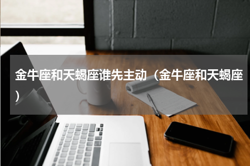 金牛座和天蝎座谁先主动（金牛座和天蝎座）