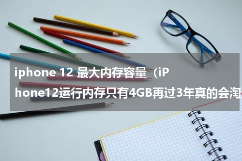 iphone 12 最大内存容量（iPhone12运行内存只有4GB再过3年真的会淘汰吗）