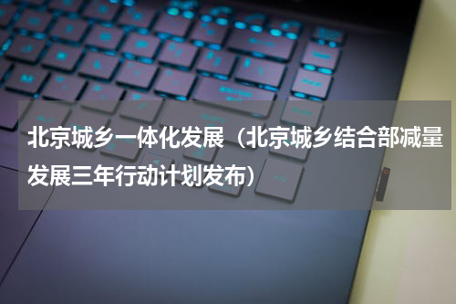 北京城乡一体化发展（北京城乡结合部减量发展三年行动计划发布）