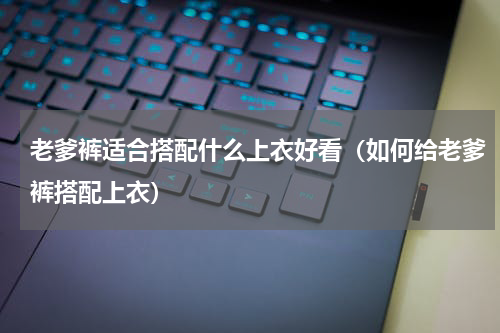 老爹裤适合搭配什么上衣好看（如何给老爹裤搭配上衣）