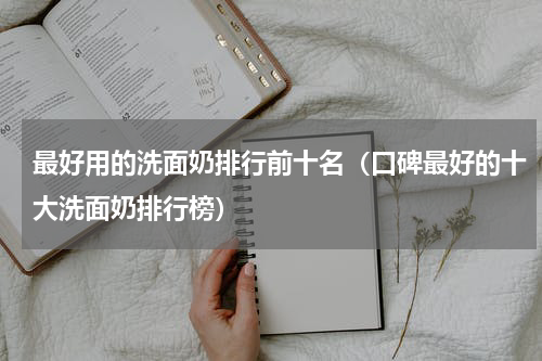 最好用的洗面奶排行前十名（口碑最好的十大洗面奶排行榜）