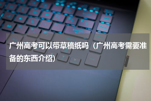 广州高考可以带草稿纸吗（广州高考需要准备的东西介绍）