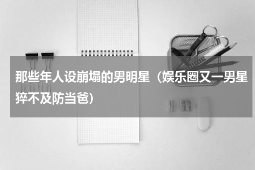 那些年人设崩塌的男明星（娱乐圈又一男星猝不及防当爸）