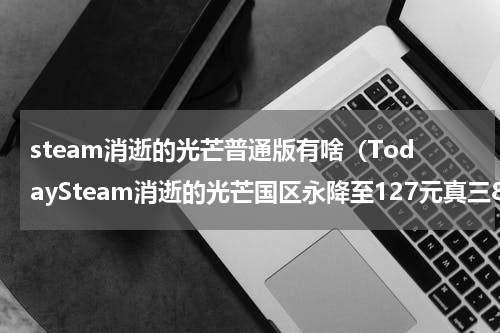 steam消逝的光芒普通版有啥（TodaySteam消逝的光芒国区永降至127元真三8追加中文）