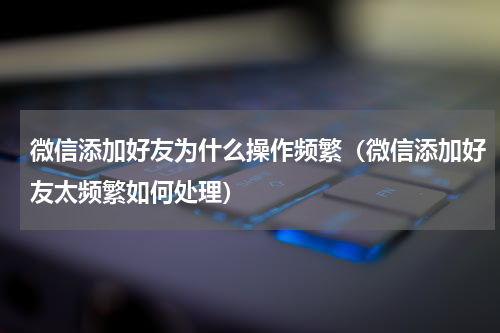 微信添加好友为什么操作频繁（微信添加好友太频繁如何处理）