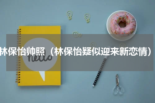 林保怡帅照（林保怡疑似迎来新恋情）