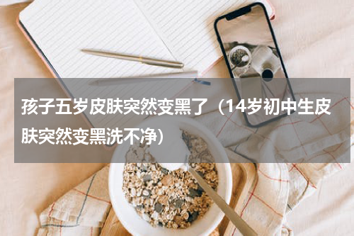孩子五岁皮肤突然变黑了（14岁初中生皮肤突然变黑洗不净）