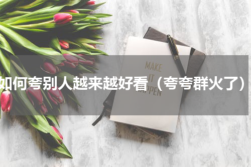 如何夸别人越来越好看（夸夸群火了）