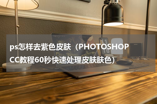 ps怎样去紫色皮肤（PHOTOSHOPCC教程60秒快速处理皮肤肤色）