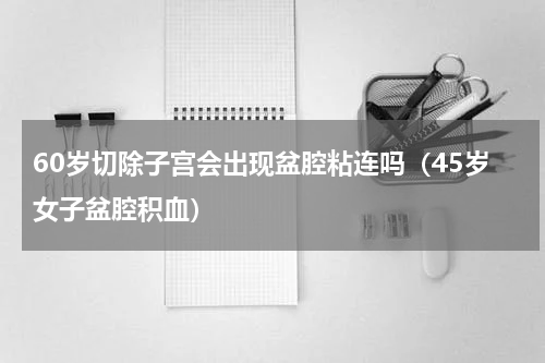 60岁切除子宫会出现盆腔粘连吗（45岁女子盆腔积血）