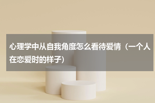 心理学中从自我角度怎么看待爱情（一个人在恋爱时的样子）