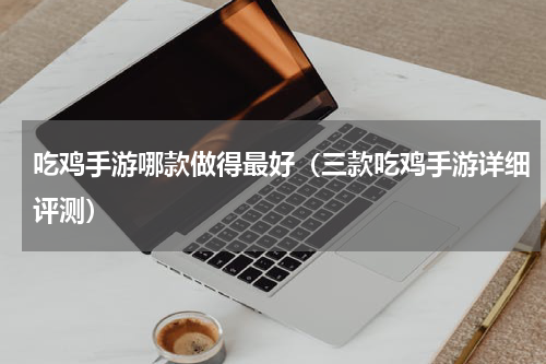 吃鸡手游哪款做得最好（三款吃鸡手游详细评测）