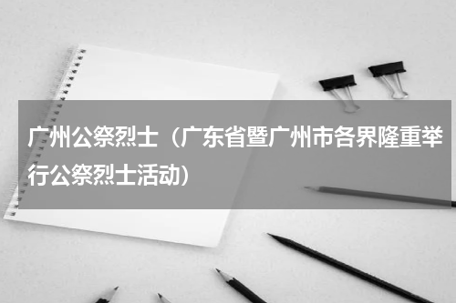 广州公祭烈士（广东省暨广州市各界隆重举行公祭烈士活动）