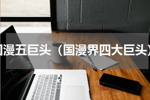 国漫五巨头（国漫界四大巨头）