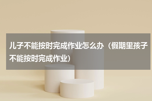 儿子不能按时完成作业怎么办（假期里孩子不能按时完成作业）