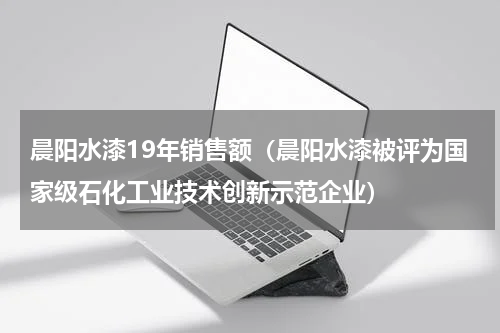 晨阳水漆19年销售额（晨阳水漆被评为国家级石化工业技术创新示范企业）
