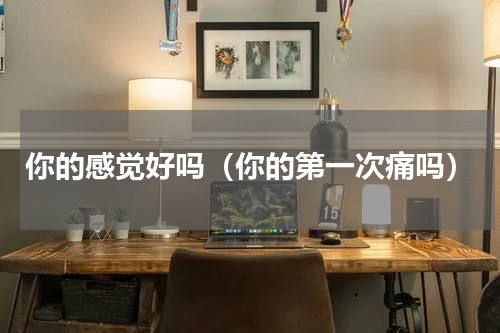 你的感觉好吗（你的第一次痛吗）