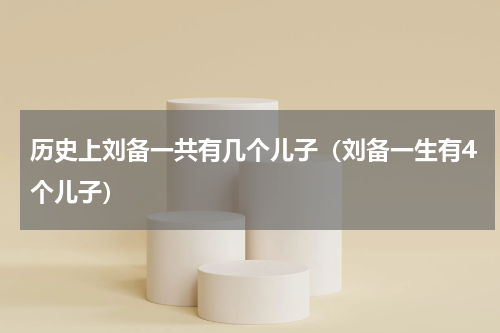 历史上刘备一共有几个儿子（刘备一生有4个儿子）