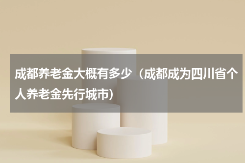成都养老金大概有多少（成都成为四川省个人养老金先行城市）