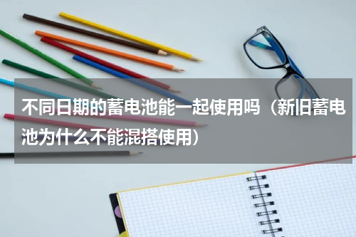 不同日期的蓄电池能一起使用吗（新旧蓄电池为什么不能混搭使用）