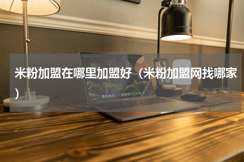 米粉加盟在哪里加盟好（米粉加盟网找哪家）