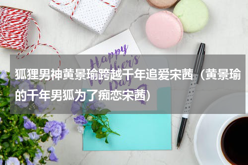 狐狸男神黄景瑜跨越千年追爱宋茜（黄景瑜的千年男狐为了痴恋宋茜）