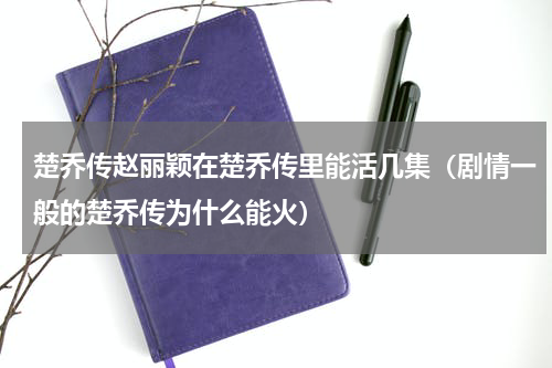 楚乔传赵丽颖在楚乔传里能活几集（剧情一般的楚乔传为什么能火）
