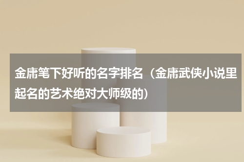 金庸笔下好听的名字排名（金庸武侠小说里起名的艺术绝对大师级的）