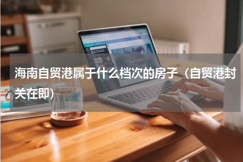 海南自贸港属于什么档次的房子（自贸港封关在即）
