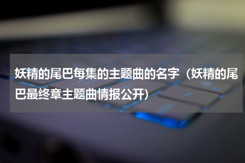 妖精的尾巴每集的主题曲的名字（妖精的尾巴最终章主题曲情报公开）