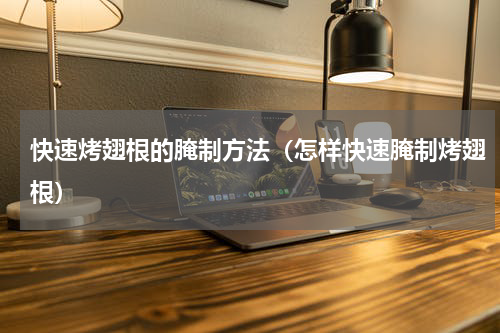 快速烤翅根的腌制方法（怎样快速腌制烤翅根）